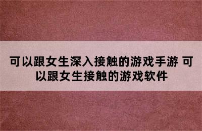 可以跟女生深入接触的游戏手游 可以跟女生接触的游戏软件